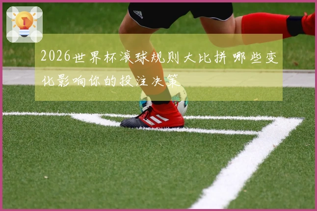 2026世界杯滚球规则大比拼 哪些变化影响你的投注决策