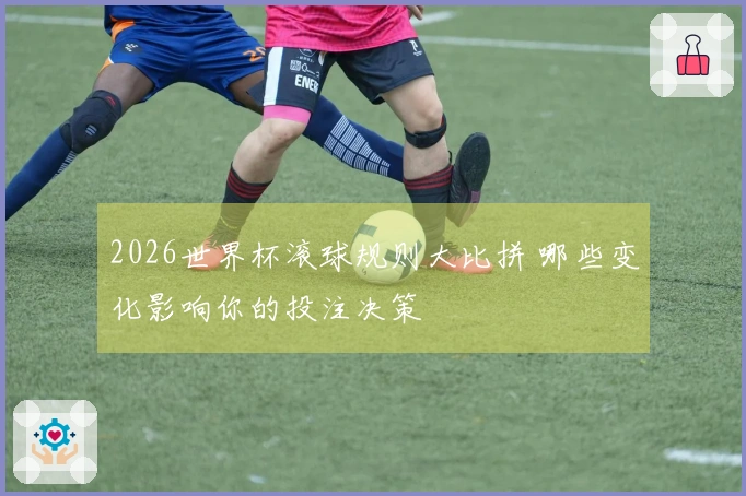 2026世界杯滚球规则大比拼 哪些变化影响你的投注决策
