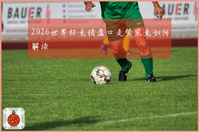 2026世界杯竞猜盘口走势究竟如何解读